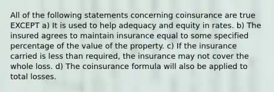 All of the following statements concerning coinsurance are true EXCEPT a) It is used to help adequacy and equity in rates. b) The insured agrees to maintain insurance equal to some specified percentage of the value of the property. c) If the insurance carried is <a href='https://www.questionai.com/knowledge/k7BtlYpAMX-less-than' class='anchor-knowledge'>less than</a> required, the insurance may not cover the whole loss. d) The coinsurance formula will also be applied to total losses.