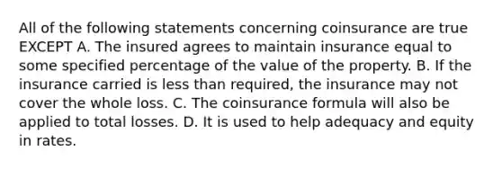 All of the following statements concerning coinsurance are true EXCEPT A. The insured agrees to maintain insurance equal to some specified percentage of the value of the property. B. If the insurance carried is less than required, the insurance may not cover the whole loss. C. The coinsurance formula will also be applied to total losses. D. It is used to help adequacy and equity in rates.