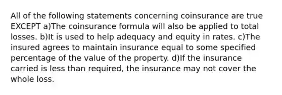 All of the following statements concerning coinsurance are true EXCEPT a)The coinsurance formula will also be applied to total losses. b)It is used to help adequacy and equity in rates. c)The insured agrees to maintain insurance equal to some specified percentage of the value of the property. d)If the insurance carried is less than required, the insurance may not cover the whole loss.