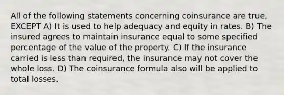 All of the following statements concerning coinsurance are true, EXCEPT A) It is used to help adequacy and equity in rates. B) The insured agrees to maintain insurance equal to some specified percentage of the value of the property. C) If the insurance carried is less than required, the insurance may not cover the whole loss. D) The coinsurance formula also will be applied to total losses.