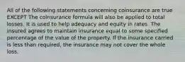 All of the following statements concerning coinsurance are true EXCEPT The coinsurance formula will also be applied to total losses. It is used to help adequacy and equity in rates. The insured agrees to maintain insurance equal to some specified percentage of the value of the property. If the insurance carried is less than required, the insurance may not cover the whole loss.