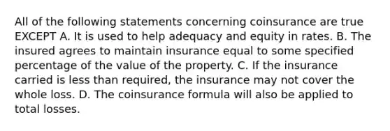 All of the following statements concerning coinsurance are true EXCEPT A. It is used to help adequacy and equity in rates. B. The insured agrees to maintain insurance equal to some specified percentage of the value of the property. C. If the insurance carried is less than required, the insurance may not cover the whole loss. D. The coinsurance formula will also be applied to total losses.