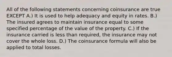 All of the following statements concerning coinsurance are true EXCEPT A.) It is used to help adequacy and equity in rates. B.) The insured agrees to maintain insurance equal to some specified percentage of the value of the property. C.) If the insurance carried is less than required, the insurance may not cover the whole loss. D.) The coinsurance formula will also be applied to total losses.