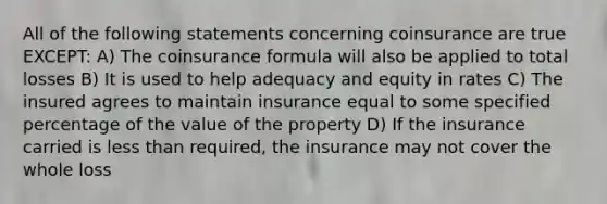 All of the following statements concerning coinsurance are true EXCEPT: A) The coinsurance formula will also be applied to total losses B) It is used to help adequacy and equity in rates C) The insured agrees to maintain insurance equal to some specified percentage of the value of the property D) If the insurance carried is less than required, the insurance may not cover the whole loss