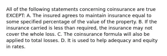 All of the following statements concerning coinsurance are true EXCEPT: A. The insured agrees to maintain insurance equal to some specified percentage of the value of the property. B. If the insurance carried is <a href='https://www.questionai.com/knowledge/k7BtlYpAMX-less-than' class='anchor-knowledge'>less than</a> required, the insurance may not cover the whole loss. C. The coinsurance formula will also be applied to total losses. D. It is used to help adequacy and equity in rates.