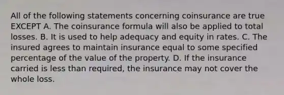 All of the following statements concerning coinsurance are true EXCEPT A. The coinsurance formula will also be applied to total losses. B. It is used to help adequacy and equity in rates. C. The insured agrees to maintain insurance equal to some specified percentage of the value of the property. D. If the insurance carried is less than required, the insurance may not cover the whole loss.