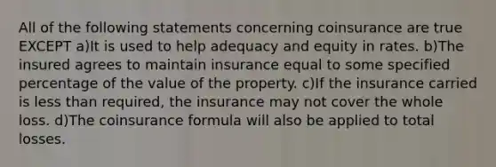 All of the following statements concerning coinsurance are true EXCEPT a)It is used to help adequacy and equity in rates. b)The insured agrees to maintain insurance equal to some specified percentage of the value of the property. c)If the insurance carried is less than required, the insurance may not cover the whole loss. d)The coinsurance formula will also be applied to total losses.