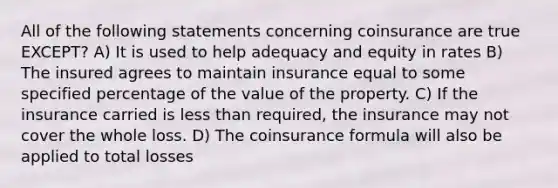 All of the following statements concerning coinsurance are true EXCEPT? A) It is used to help adequacy and equity in rates B) The insured agrees to maintain insurance equal to some specified percentage of the value of the property. C) If the insurance carried is less than required, the insurance may not cover the whole loss. D) The coinsurance formula will also be applied to total losses