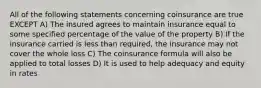 All of the following statements concerning coinsurance are true EXCEPT A) The insured agrees to maintain insurance equal to some specified percentage of the value of the property B) If the insurance carried is less than required, the insurance may not cover the whole loss C) The coinsurance formula will also be applied to total losses D) It is used to help adequacy and equity in rates