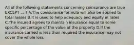 All of the following statements concerning coinsurance are true EXCEPT ... ? A.The coinsurance formula will also be applied to total losses B.It is used to help adequacy and equity in rates C.The insured agrees to maintain insurance equal to some specific percentage of the value of the property D.If the insurance carried is less than required the insurance may not cover the whole loss