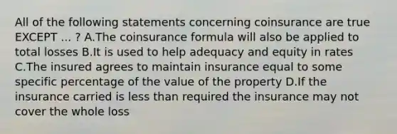 All of the following statements concerning coinsurance are true EXCEPT ... ? A.The coinsurance formula will also be applied to total losses B.It is used to help adequacy and equity in rates C.The insured agrees to maintain insurance equal to some specific percentage of the value of the property D.If the insurance carried is less than required the insurance may not cover the whole loss