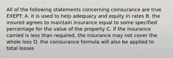 All of the following statements concerning coinsurance are true EXEPT: A. it is used to help adequacy and equity in rates B. the insured agrees to maintain insurance equal to some specified percentage for the value of the property C. if the insurance carried is less than required, the insurance may not cover the whole loss D. the coinsurance formula will also be applied to total losses