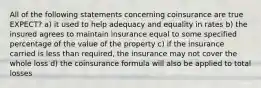 All of the following statements concerning coinsurance are true EXPECT? a) it used to help adequacy and equality in rates b) the insured agrees to maintain insurance equal to some specified percentage of the value of the property c) if the insurance carried is less than required, the insurance may not cover the whole loss d) the coinsurance formula will also be applied to total losses