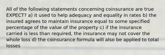 All of the following statements concerning coinsurance are true EXPECT? a) it used to help adequacy and equality in rates b) the insured agrees to maintain insurance equal to some specified percentage of the value of the property c) if the insurance carried is less than required, the insurance may not cover the whole loss d) the coinsurance formula will also be applied to total losses