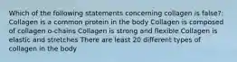 Which of the following statements concerning collagen is false?: Collagen is a common protein in the body Collagen is composed of collagen o-chains Collagen is strong and flexible Collagen is elastic and stretches There are least 20 different types of collagen in the body