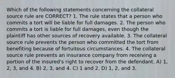 Which of the following statements concerning the collateral source rule are CORRECT? 1. The rule states that a person who commits a tort will be liable for full damages. 2. The person who commits a tort is liable for full damages, even though the plaintiff has other sources of recovery available. 3. The collateral source rule prevents the person who committed the tort from benefiting because of fortuitous circumstances. 4. The collateral source rule prevents an insurance company from receiving a portion of the insured's right to recover from the defendant. A) 1, 2, 3, and 4. B) 2, 3, and 4. C) 1 and 2. D) 1, 2, and 3.