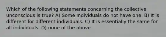 Which of the following statements concerning the collective unconscious is true? A) Some individuals do not have one. B) It is different for different individuals. C) It is essentially the same for all individuals. D) none of the above