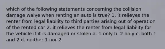 which of the following statements concerning the collision damage waive when renting an auto is true? 1. it relieves the renter from legal liability to third parties arising out of operation of the rented car 2. it relieves the renter from legal liability for the vehicle if it is damaged or stolen a. 1 only b. 2 only c. both 1 and 2 d. neither 1 nor 2