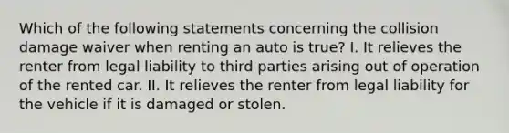 Which of the following statements concerning the collision damage waiver when renting an auto is true? I. It relieves the renter from legal liability to third parties arising out of operation of the rented car. II. It relieves the renter from legal liability for the vehicle if it is damaged or stolen.