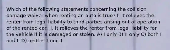 Which of the following statements concerning the collision damage waiver when renting an auto is true? I. It relieves the renter from legal liability to third parties arising out of operation of the rented car. II. It relieves the renter from legal liability for the vehicle if it is damaged or stolen. A) I only B) II only C) both I and II D) neither I nor II