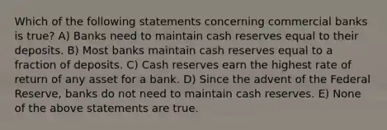 Which of the following statements concerning commercial banks is true? A) Banks need to maintain cash reserves equal to their deposits. B) Most banks maintain cash reserves equal to a fraction of deposits. C) Cash reserves earn the highest rate of return of any asset for a bank. D) Since the advent of the Federal Reserve, banks do not need to maintain cash reserves. E) None of the above statements are true.