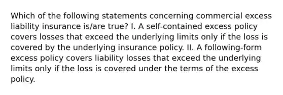 Which of the following statements concerning commercial excess liability insurance is/are true? I. A self-contained excess policy covers losses that exceed the underlying limits only if the loss is covered by the underlying insurance policy. II. A following-form excess policy covers liability losses that exceed the underlying limits only if the loss is covered under the terms of the excess policy.