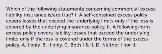 Which of the following statements concerning commercial excess liability insurance is/are true? I. A self-contained excess policy covers losses that exceed the underlying limits only if the loss is covered by the underlying insurance policy. II. A following-form excess policy covers liability losses that exceed the underlying limits only if the loss is covered under the terms of the excess policy. A. I only. B. II only. C. Both I & II. D. Neither I nor II.