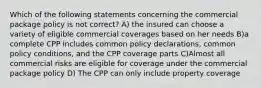 Which of the following statements concerning the commercial package policy is not correct? A) the insured can choose a variety of eligible commercial coverages based on her needs B)a complete CPP includes common policy declarations, common policy conditions, and the CPP coverage parts C)Almost all commercial risks are eligible for coverage under the commercial package policy D) The CPP can only include property coverage