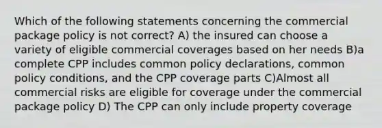 Which of the following statements concerning the commercial package policy is not correct? A) the insured can choose a variety of eligible commercial coverages based on her needs B)a complete CPP includes common policy declarations, common policy conditions, and the CPP coverage parts C)Almost all commercial risks are eligible for coverage under the commercial package policy D) The CPP can only include property coverage