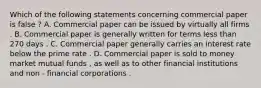 Which of the following statements concerning commercial paper is false ? A. Commercial paper can be issued by virtually all firms . B. Commercial paper is generally written for terms less than 270 days . C. Commercial paper generally carries an interest rate below the prime rate . D. Commercial paper is sold to money market mutual funds , as well as to other financial institutions and non - financial corporations .