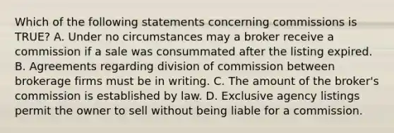 Which of the following statements concerning commissions is TRUE? A. Under no circumstances may a broker receive a commission if a sale was consummated after the listing expired. B. Agreements regarding division of commission between brokerage firms must be in writing. C. The amount of the broker's commission is established by law. D. Exclusive agency listings permit the owner to sell without being liable for a commission.