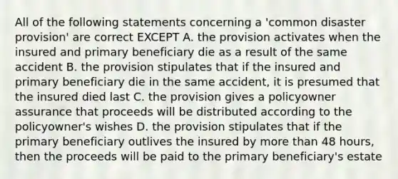 All of the following statements concerning a 'common disaster provision' are correct EXCEPT A. the provision activates when the insured and primary beneficiary die as a result of the same accident B. the provision stipulates that if the insured and primary beneficiary die in the same accident, it is presumed that the insured died last C. the provision gives a policyowner assurance that proceeds will be distributed according to the policyowner's wishes D. the provision stipulates that if the primary beneficiary outlives the insured by more than 48 hours, then the proceeds will be paid to the primary beneficiary's estate