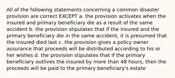 All of the following statements concerning a common disaster provision are correct EXCEPT a. the provision activates when the insured and primary beneficiary die as a result of the same accident b. the provision stipulates that if the insured and the primary beneficiary die in the same accident, it is presumed that the insured died last c. the provision gives a policy owner assurance that proceeds will be distributed according to his or her wishes d. the provision stipulates that if the primary beneficiary outlives the insured by more than 48 hours, then the proceeds will be paid to the primary beneficiary's estate