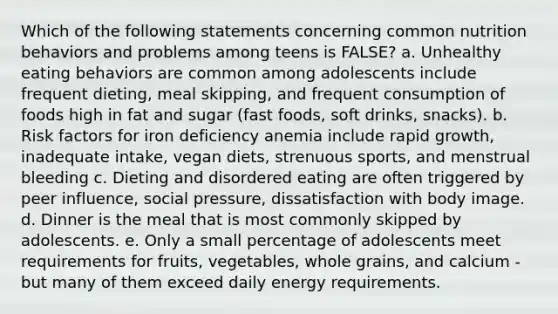 Which of the following statements concerning common nutrition behaviors and problems among teens is FALSE? a. Unhealthy eating behaviors are common among adolescents include frequent dieting, meal skipping, and frequent consumption of foods high in fat and sugar (fast foods, soft drinks, snacks). b. Risk factors for iron deficiency anemia include rapid growth, inadequate intake, vegan diets, strenuous sports, and menstrual bleeding c. Dieting and disordered eating are often triggered by peer influence, social pressure, dissatisfaction with body image. d. Dinner is the meal that is most commonly skipped by adolescents. e. Only a small percentage of adolescents meet requirements for fruits, vegetables, whole grains, and calcium - but many of them exceed daily energy requirements.