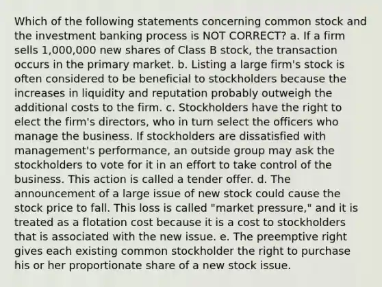 Which of the following statements concerning common stock and the investment banking process is NOT CORRECT? a. If a firm sells 1,000,000 new shares of Class B stock, the transaction occurs in the primary market. b. Listing a large firm's stock is often considered to be beneficial to stockholders because the increases in liquidity and reputation probably outweigh the additional costs to the firm. c. Stockholders have the right to elect the firm's directors, who in turn select the officers who manage the business. If stockholders are dissatisfied with management's performance, an outside group may ask the stockholders to vote for it in an effort to take control of the business. This action is called a tender offer. d. The announcement of a large issue of new stock could cause the stock price to fall. This loss is called "market pressure," and it is treated as a flotation cost because it is a cost to stockholders that is associated with the new issue. e. The preemptive right gives each existing common stockholder the right to purchase his or her proportionate share of a new stock issue.