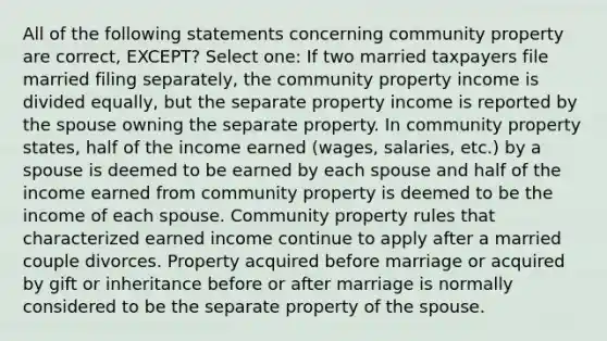 All of the following statements concerning community property are correct, EXCEPT? Select one: If two married taxpayers file married filing separately, the community property income is divided equally, but the separate property income is reported by the spouse owning the separate property. In community property states, half of the income earned (wages, salaries, etc.) by a spouse is deemed to be earned by each spouse and half of the income earned from community property is deemed to be the income of each spouse. Community property rules that characterized earned income continue to apply after a married couple divorces. Property acquired before marriage or acquired by gift or inheritance before or after marriage is normally considered to be the separate property of the spouse.