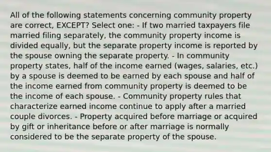 All of the following statements concerning community property are correct, EXCEPT? Select one: - If two married taxpayers file married filing separately, the community property income is divided equally, but the separate property income is reported by the spouse owning the separate property. - In community property states, half of the income earned (wages, salaries, etc.) by a spouse is deemed to be earned by each spouse and half of the income earned from community property is deemed to be the income of each spouse. - Community property rules that characterize earned income continue to apply after a married couple divorces. - Property acquired before marriage or acquired by gift or inheritance before or after marriage is normally considered to be the separate property of the spouse.