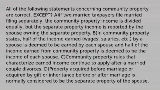 All of the following statements concerning community property are correct, EXCEPT? A)If two married taxpayers file married filing separately, the community property income is divided equally, but the separate property income is reported by the spouse owning the separate property. B)In community property states, half of the income earned (wages, salaries, etc.) by a spouse is deemed to be earned by each spouse and half of the income earned from community property is deemed to be the income of each spouse. C)Community property rules that characterize earned income continue to apply after a married couple divorces. D)Property acquired before marriage or acquired by gift or inheritance before or after marriage is normally considered to be the separate property of the spouse.