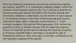 All of the following statements concerning community property are correct, EXCEPT? a. In community property states, half of the income earned (wages, salaries, etc.) by a spouse is deemed to be earned by each spouse and half of the income earned from community property is deemed to be the income of each spouse. b. Community property rules that characterize earned income continue to apply after a married couple divorces. c. If two married taxpayers file married filing separately, the community property income is divided equally, but the separate property income is reported by the spouse owning the separate property. d. Property acquired before marriage or acquired by gift or inheritance before or after marriage is normally considered to be the separate property of the spouse.