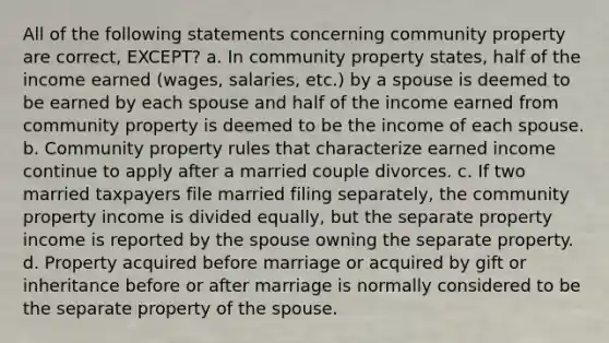 All of the following statements concerning community property are correct, EXCEPT? a. In community property states, half of the income earned (wages, salaries, etc.) by a spouse is deemed to be earned by each spouse and half of the income earned from community property is deemed to be the income of each spouse. b. Community property rules that characterize earned income continue to apply after a married couple divorces. c. If two married taxpayers file married filing separately, the community property income is divided equally, but the separate property income is reported by the spouse owning the separate property. d. Property acquired before marriage or acquired by gift or inheritance before or after marriage is normally considered to be the separate property of the spouse.