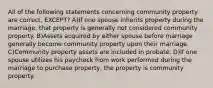 All of the following statements concerning community property are correct, EXCEPT? A)If one spouse inherits property during the marriage, that property is generally not considered community property. B)Assets acquired by either spouse before marriage generally become community property upon their marriage. C)Community property assets are included in probate. D)If one spouse utilizes his paycheck from work performed during the marriage to purchase property, the property is community property.