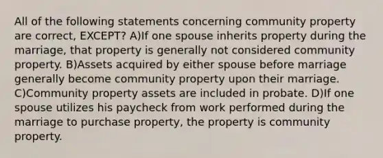 All of the following statements concerning community property are correct, EXCEPT? A)If one spouse inherits property during the marriage, that property is generally not considered community property. B)Assets acquired by either spouse before marriage generally become community property upon their marriage. C)Community property assets are included in probate. D)If one spouse utilizes his paycheck from work performed during the marriage to purchase property, the property is community property.