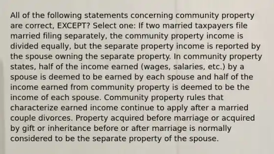 All of the following statements concerning community property are correct, EXCEPT? Select one: If two married taxpayers file married filing separately, the community property income is divided equally, but the separate property income is reported by the spouse owning the separate property. In community property states, half of the income earned (wages, salaries, etc.) by a spouse is deemed to be earned by each spouse and half of the income earned from community property is deemed to be the income of each spouse. Community property rules that characterize earned income continue to apply after a married couple divorces. Property acquired before marriage or acquired by gift or inheritance before or after marriage is normally considered to be the separate property of the spouse.