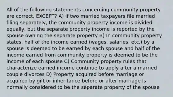 All of the following statements concerning community property are correct, EXCEPT? A) If two married taxpayers file married filing separately, the community property income is divided equally, but the separate property income is reported by the spouse owning the separate property B) In community property states, half of the income earned (wages, salaries, etc.) by a spouse is deemed to be earned by each spouse and half of the income earned from community property is deemed to be the income of each spouse C) Community property rules that characterize earned income continue to apply after a married couple divorces D) Property acquired before marriage or acquired by gift or inheritance before or after marriage is normally considered to be the separate property of the spouse