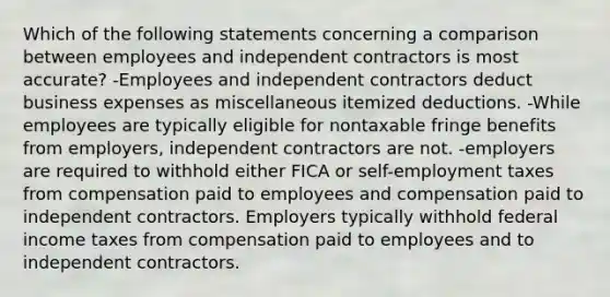 Which of the following statements concerning a comparison between employees and independent contractors is most accurate? -Employees and independent contractors deduct business expenses as miscellaneous itemized deductions. -While employees are typically eligible for nontaxable fringe benefits from employers, independent contractors are not. -employers are required to withhold either FICA or self-employment taxes from compensation paid to employees and compensation paid to independent contractors. Employers typically withhold federal income taxes from compensation paid to employees and to independent contractors.