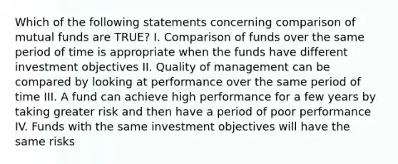 Which of the following statements concerning comparison of mutual funds are TRUE? I. Comparison of funds over the same period of time is appropriate when the funds have different investment objectives II. Quality of management can be compared by looking at performance over the same period of time III. A fund can achieve high performance for a few years by taking greater risk and then have a period of poor performance IV. Funds with the same investment objectives will have the same risks