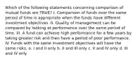 Which of the following statements concerning comparison of mutual funds are TRUE? I. Comparison of funds over the same period of time is appropriate when the funds have different investment objectives. II. Quality of management can be compared by looking at performance over the same period of time. III. A fund can achieve high performance for a few years by taking greater risk and then have a period of poor performance. IV. Funds with the same investment objectives will have the same risks. a. I and II only b. II and III only c. II and IV only d. III and IV only