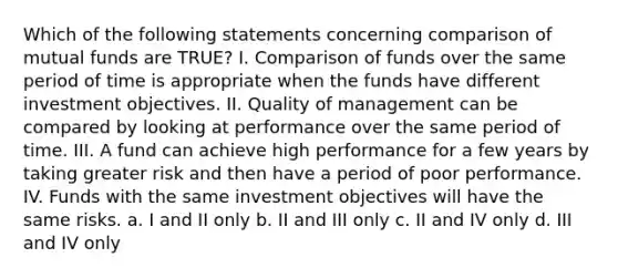 Which of the following statements concerning comparison of mutual funds are TRUE? I. Comparison of funds over the same period of time is appropriate when the funds have different investment objectives. II. Quality of management can be compared by looking at performance over the same period of time. III. A fund can achieve high performance for a few years by taking greater risk and then have a period of poor performance. IV. Funds with the same investment objectives will have the same risks. a. I and II only b. II and III only c. II and IV only d. III and IV only