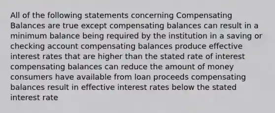 All of the following statements concerning Compensating Balances are true except compensating balances can result in a minimum balance being required by the institution in a saving or checking account compensating balances produce effective interest rates that are higher than the stated rate of interest compensating balances can reduce the amount of money consumers have available from loan proceeds compensating balances result in effective interest rates below the stated interest rate