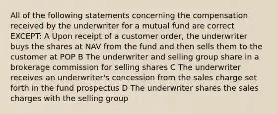 All of the following statements concerning the compensation received by the underwriter for a mutual fund are correct EXCEPT: A Upon receipt of a customer order, the underwriter buys the shares at NAV from the fund and then sells them to the customer at POP B The underwriter and selling group share in a brokerage commission for selling shares C The underwriter receives an underwriter's concession from the sales charge set forth in the fund prospectus D The underwriter shares the sales charges with the selling group